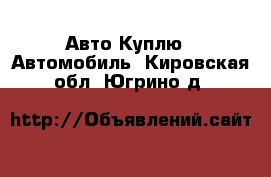 Авто Куплю - Автомобиль. Кировская обл.,Югрино д.